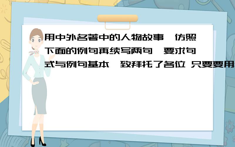 用中外名著中的人物故事,仿照下面的例句再续写两句,要求句式与例句基本一致拜托了各位 只要要用一个成句或俗语.例句：行侠仗义的鲁达,拳打镇关西,解救了金氏父女,留下了一段佳话.仿