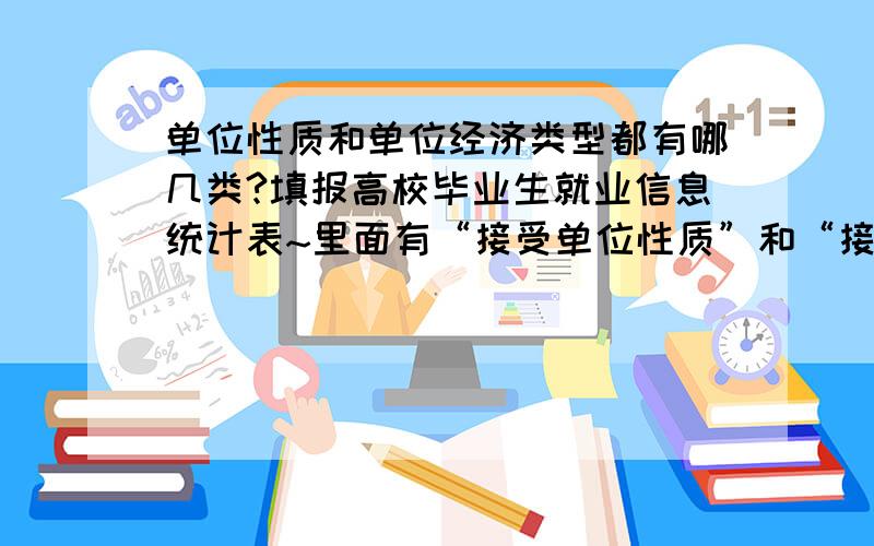 单位性质和单位经济类型都有哪几类?填报高校毕业生就业信息统计表~里面有“接受单位性质”和“接受单位经济类型”这两栏~不懂该填什么~都包括哪几类~是不是跟“就业去向”栏填一样