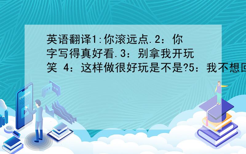 英语翻译1:你滚远点.2：你字写得真好看.3：别拿我开玩笑 4：这样做很好玩是不是?5：我不想回答你的问题.6：算了,不说了.就这几个日常的口语.