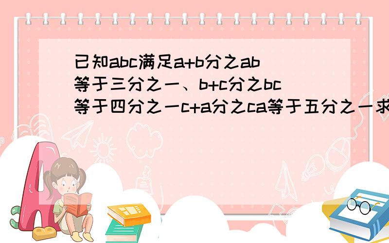 已知abc满足a+b分之ab等于三分之一、b+c分之bc等于四分之一c+a分之ca等于五分之一求ab+bc+ca分之abc的值