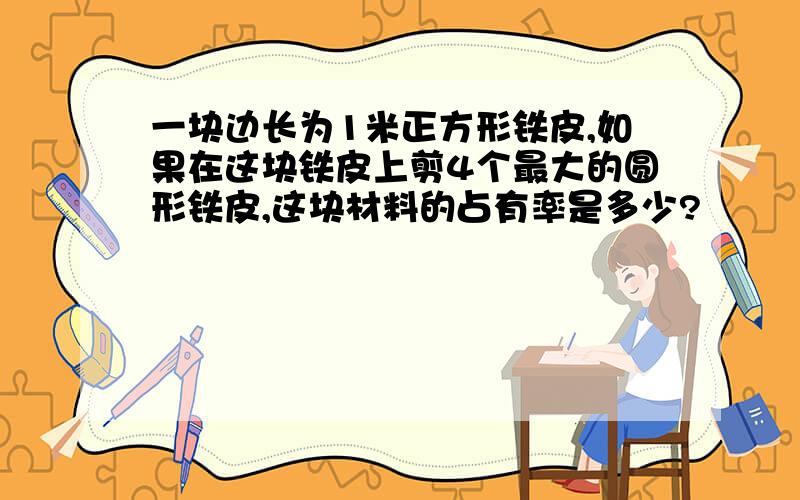 一块边长为1米正方形铁皮,如果在这块铁皮上剪4个最大的圆形铁皮,这块材料的占有率是多少?