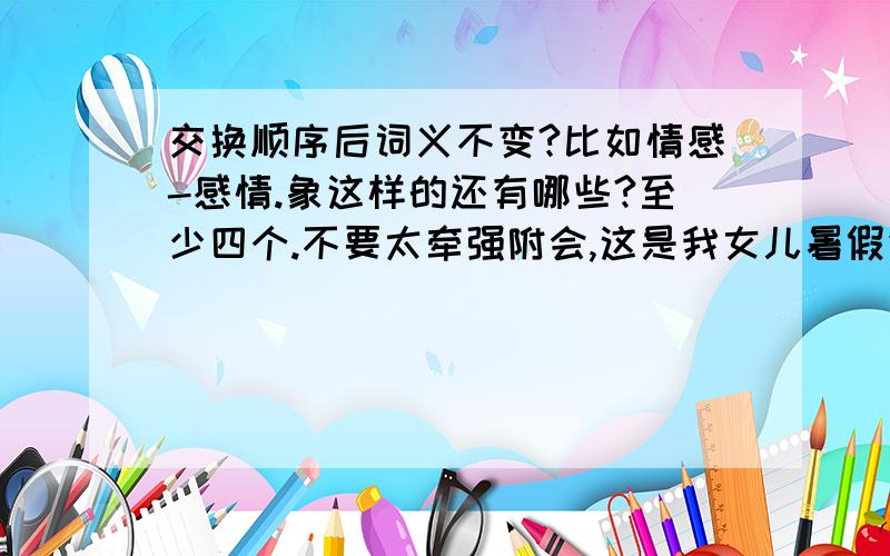 交换顺序后词义不变?比如情感-感情.象这样的还有哪些?至少四个.不要太牵强附会,这是我女儿暑假作业里的题,