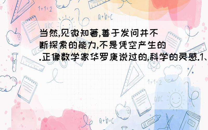 当然,见微知著,善于发问并不断探索的能力,不是凭空产生的.正像数学家华罗庚说过的,科学的灵感.1、这段话讲了两层意思,先讲.,再讲.2、哪三种人有可能发现科学真理?你觉得有道理吗?