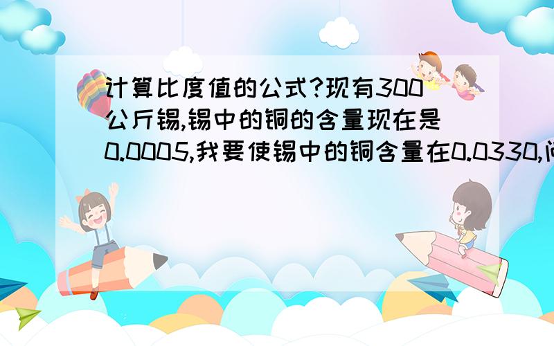 计算比度值的公式?现有300公斤锡,锡中的铜的含量现在是0.0005,我要使锡中的铜含量在0.0330,问要添加多少铜才能达到现在的0.0330呢