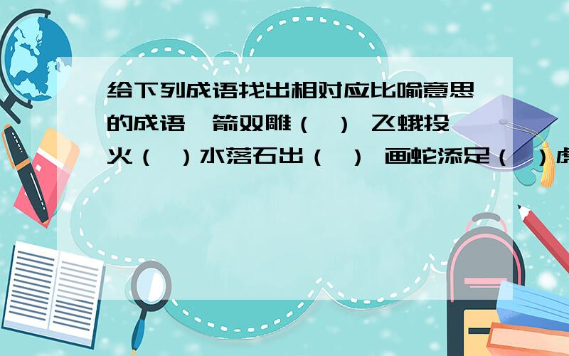 给下列成语找出相对应比喻意思的成语一箭双雕（ ） 飞蛾投火（ ）水落石出（ ） 画蛇添足（ ）虎头蛇尾（ ） 掩耳倒铃（ ）过河拆桥（ ） 螳臂当车（ ）