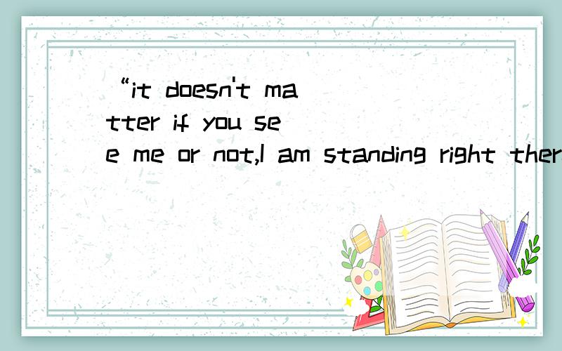 “it doesn't matter if you see me or not,I am standing right there,with not