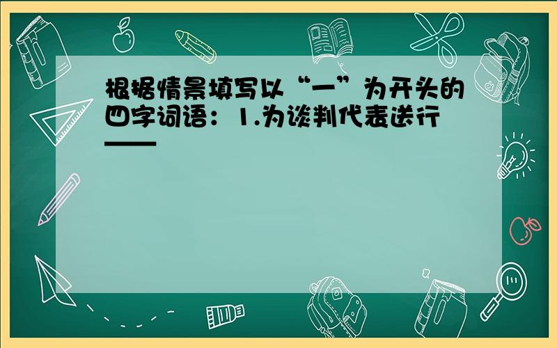 根据情景填写以“一”为开头的四字词语：1.为谈判代表送行——