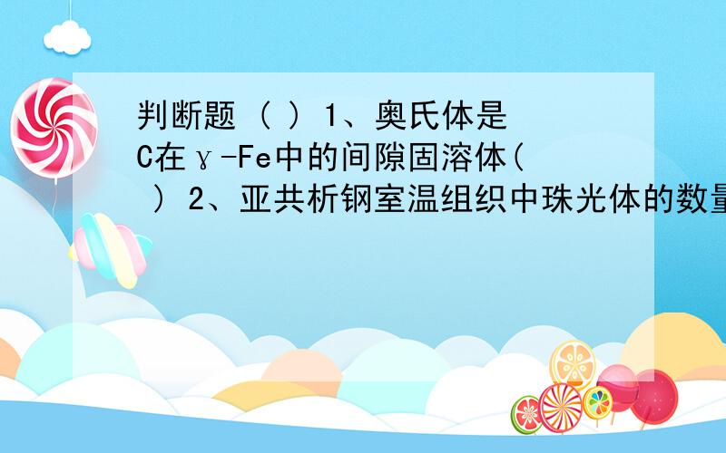 判断题 ( ) 1、奥氏体是C在γ-Fe中的间隙固溶体( ) 2、亚共析钢室温组织中珠光体的数量随含碳量增加而增加.( ) 3、含碳量