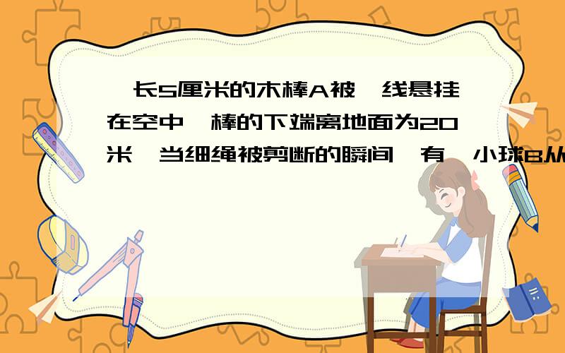 一长5厘米的木棒A被一线悬挂在空中,棒的下端离地面为20米,当细绳被剪断的瞬间,有一小球B从棒A的上端相平的高度处以某一速度向下抛出,恰好与棒的下端同时着地,不计空气阻力,试问小球B的