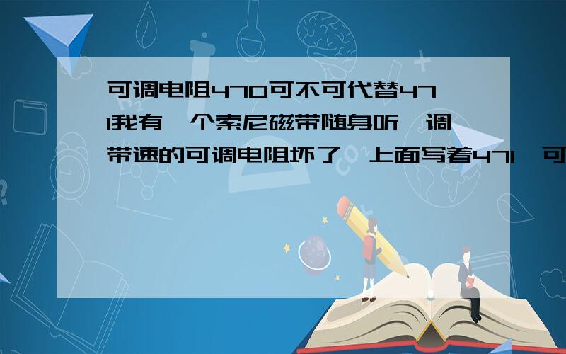 可调电阻470可不可代替471我有一个索尼磁带随身听,调带速的可调电阻坏了,上面写着471,可别人说470跟它一样,可不可代替它使用.　470 = 47Ω　471 = 470Ω　472 = 4700Ω = 4.7KΩ473 = 47000Ω = 47KΩ有它在