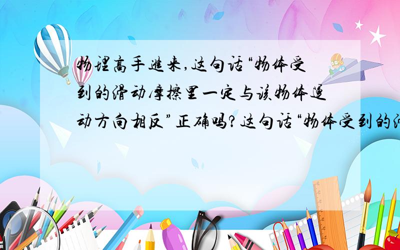 物理高手进来,这句话“物体受到的滑动摩擦里一定与该物体运动方向相反”正确吗?这句话“物体受到的滑动摩擦里一定与该物体运动方向相反”正确吗?不正确的话请说一下理由……如果能