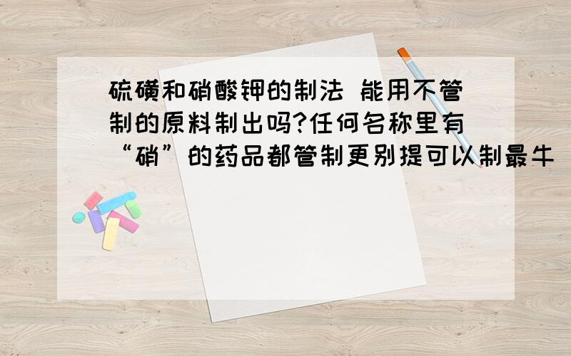 硫磺和硝酸钾的制法 能用不管制的原料制出吗?任何名称里有“硝”的药品都管制更别提可以制最牛 [火乍][药][黑/索/金]的硝酸了有什么办法能制出硝酸钾吗?（注意是用不管制的原料）还有