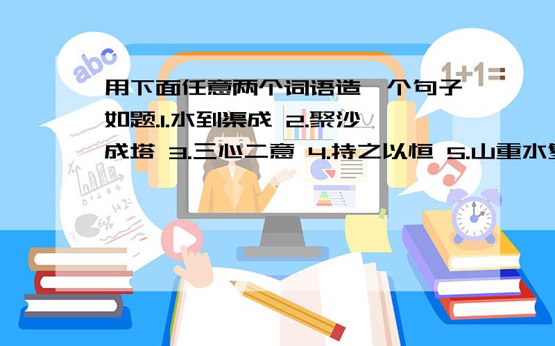 用下面任意两个词语造一个句子如题.1.水到渠成 2.聚沙成塔 3.三心二意 4.持之以恒 5.山重水复6.愚公移山 7.半途而废 8.坚持不懈 9.虎头蛇尾 10.锲而不舍 （ ）（ ）······_________________________