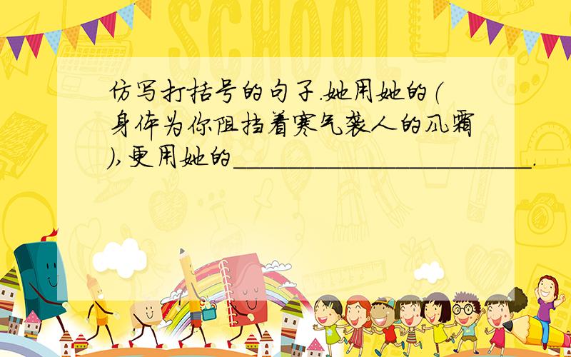 仿写打括号的句子.她用她的（身体为你阻挡着寒气袭人的风霜）,更用她的______________________.