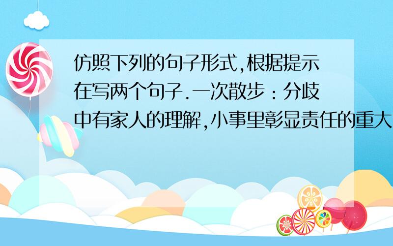 仿照下列的句子形式,根据提示在写两个句子.一次散步：分歧中有家人的理解,小事里彰显责任的重大.一顿晚餐：一趟旅行：