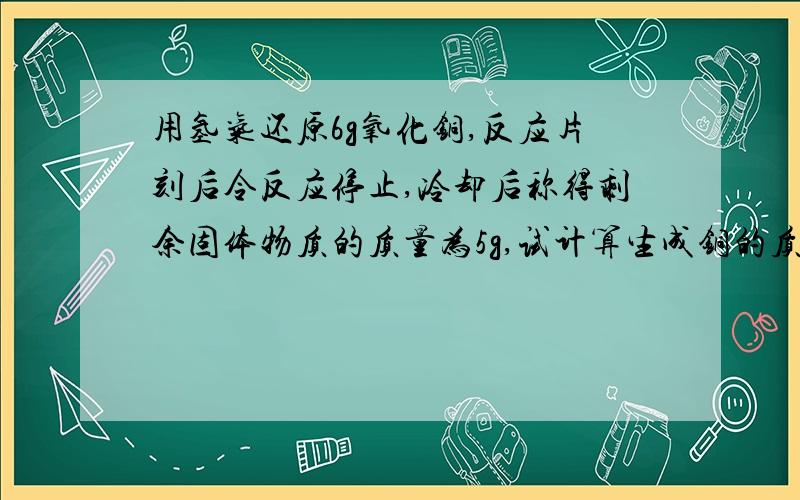 用氢气还原6g氧化铜,反应片刻后令反应停止,冷却后称得剩余固体物质的质量为5g,试计算生成铜的质量是多少克?用氢气还原6g氧化铜什么意思?