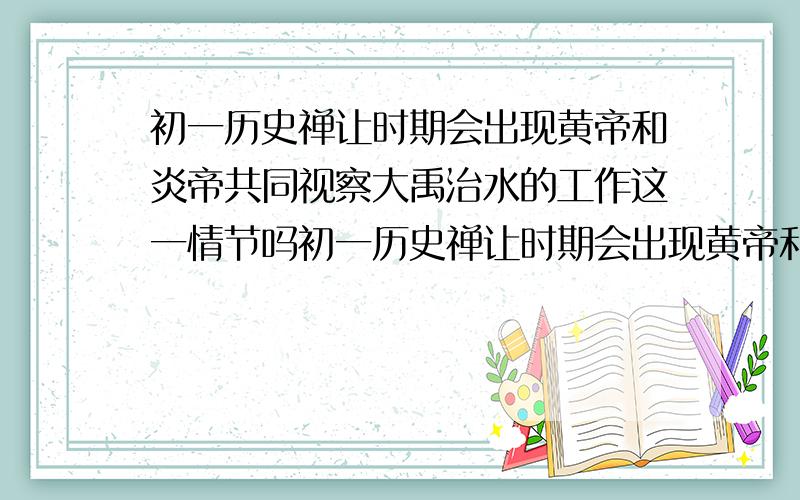 初一历史禅让时期会出现黄帝和炎帝共同视察大禹治水的工作这一情节吗初一历史禅让时期会出现黄帝和炎帝共同视察大禹治水的工作这一情节