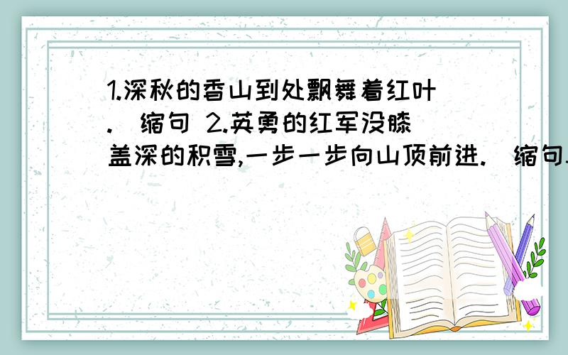 1.深秋的香山到处飘舞着红叶.（缩句 2.英勇的红军没膝盖深的积雪,一步一步向山顶前进.（缩句3.虽然即将毕业,但是对母校充满留恋之情.（改病句）4.两个新旧社会,真是鲜明的对比.（改病句