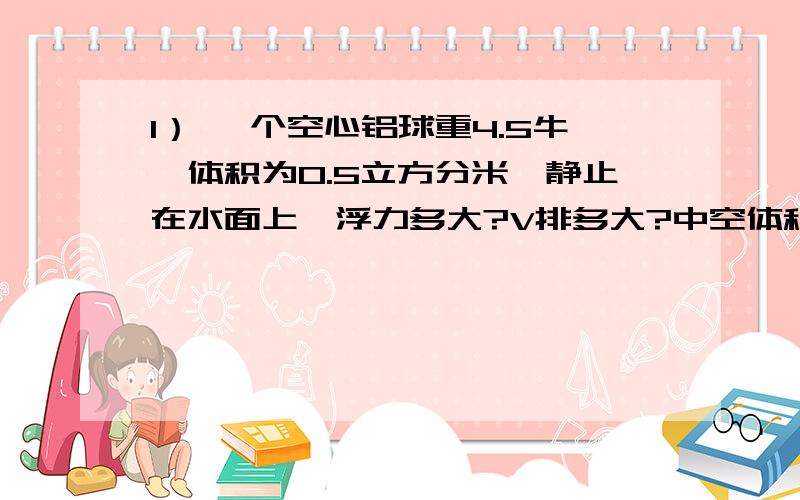 1） 一个空心铝球重4.5牛,体积为0.5立方分米,静止在水面上,浮力多大?V排多大?中空体积多大?2） 将一个金属块浸没在水中时弹簧秤示数9N,在煤油中6N,g=10N/kg 求金属块体积； 金属块密度.