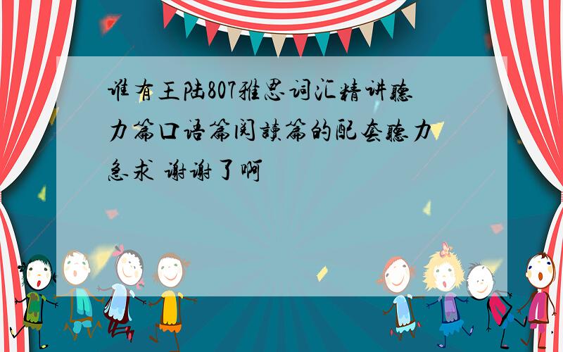 谁有王陆807雅思词汇精讲听力篇口语篇阅读篇的配套听力 急求 谢谢了啊