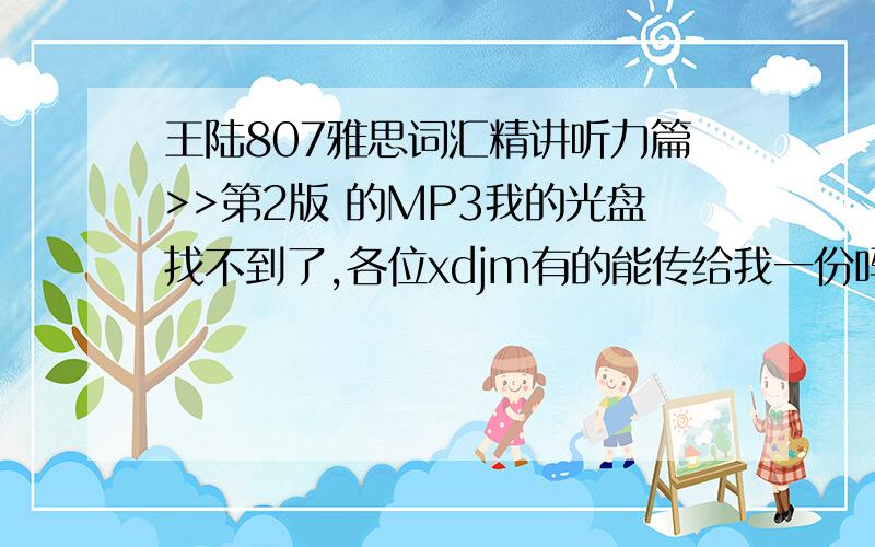 王陆807雅思词汇精讲听力篇>>第2版 的MP3我的光盘找不到了,各位xdjm有的能传给我一份吗,这版的第一个单词是Major,不是course啊,