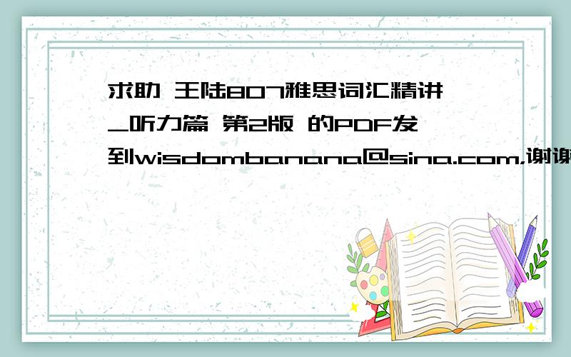 求助 王陆807雅思词汇精讲_听力篇 第2版 的PDF发到wisdombanana@sina.com，谢谢。