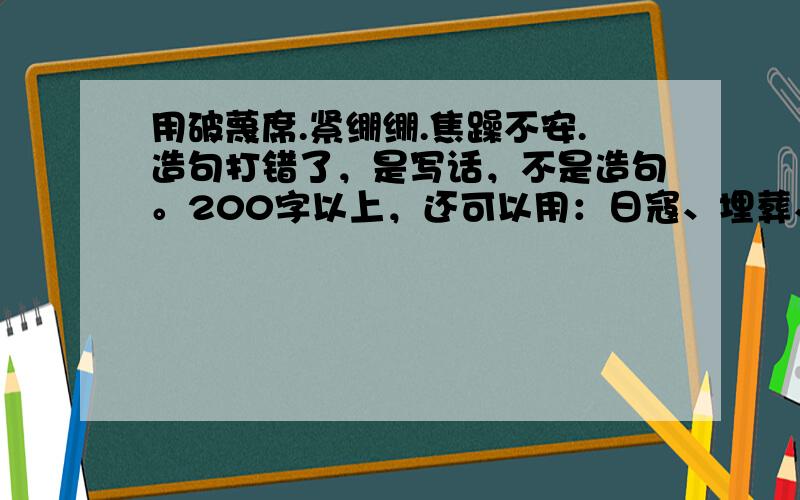 用破蔑席.紧绷绷.焦躁不安.造句打错了，是写话，不是造句。200字以上，还可以用：日寇、埋葬、喘息、饲养、亢奋、垃圾、破旧、气概、石碑、脊背、久别重逢这些词。只需用三个词就可