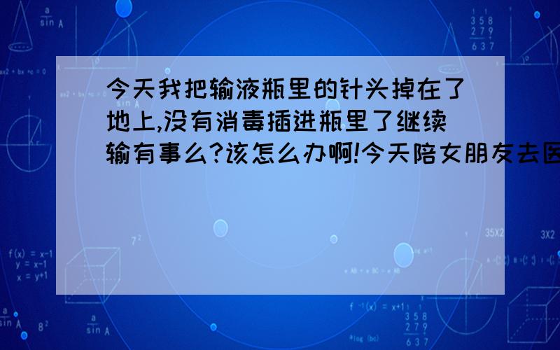 今天我把输液瓶里的针头掉在了地上,没有消毒插进瓶里了继续输有事么?该怎么办啊!今天陪女朋友去医院输液,换药水的时候我把输液瓶里的针头掉在了地上,然后女朋友说回血了,当时一急也