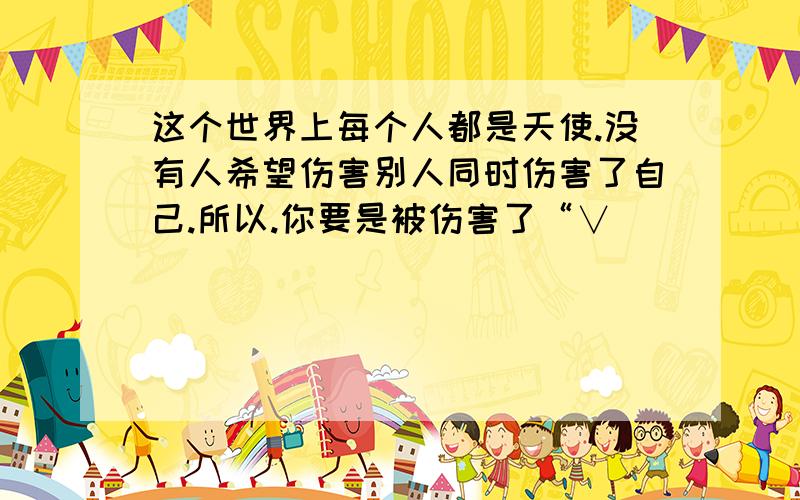 这个世界上每个人都是天使.没有人希望伤害别人同时伤害了自己.所以.你要是被伤害了“∨．_______[ 那...征求下文怎么对?她的意思就是在说伤害我 我要怎么对她的话？