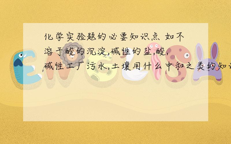 化学实验题的必要知识点 如不溶于酸的沉淀,碱性的盐,酸,碱性工厂污水,土壤用什么中和之类的知识