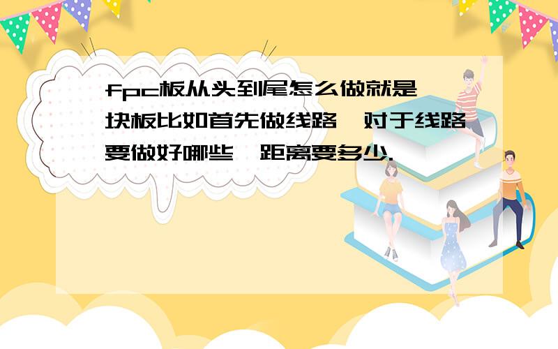 fpc板从头到尾怎么做就是一块板比如首先做线路,对于线路要做好哪些,距离要多少.