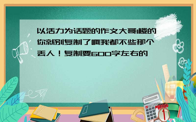 以活力为话题的作文大哥1楼的你就别复制了啊我都不些那个 丢人！复制要600字左右的