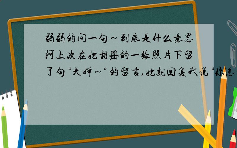 弱弱的问一句～到底是什么意思阿上次在她相册的一张照片下留了句“大婶～”的留言,她就回复我说“你怎么随便叫人大婶,我讨厌你!”她是不是很在意年龄阿?还是其他什么的?