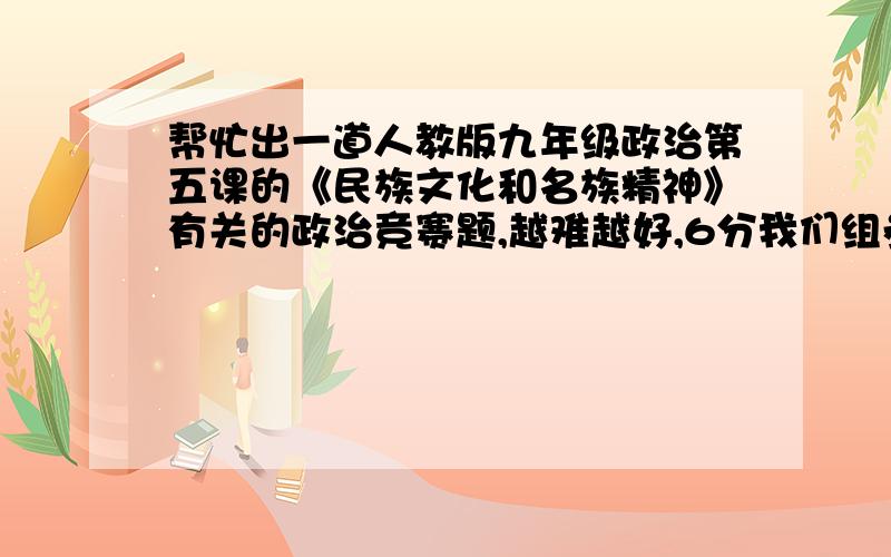 帮忙出一道人教版九年级政治第五课的《民族文化和名族精神》有关的政治竞赛题,越难越好,6分我们组参加政治竞赛要用考倒对方,所以尽量难一些,但不要脱离课本,涉及未学过的