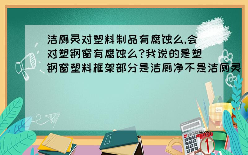 洁厕灵对塑料制品有腐蚀么,会对塑钢窗有腐蚀么?我说的是塑钢窗塑料框架部分是洁厕净不是洁厕灵 说错了