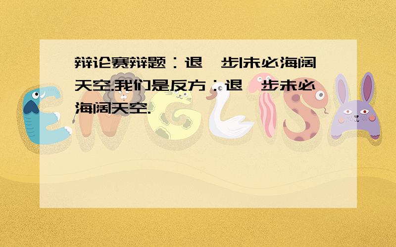 辩论赛辩题：退一步|未必海阔天空.我们是反方：退一步未必海阔天空.