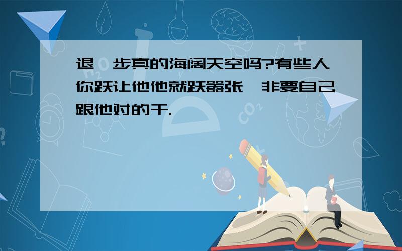 退一步真的海阔天空吗?有些人你跃让他他就跃嚣张,非要自己跟他对的干.