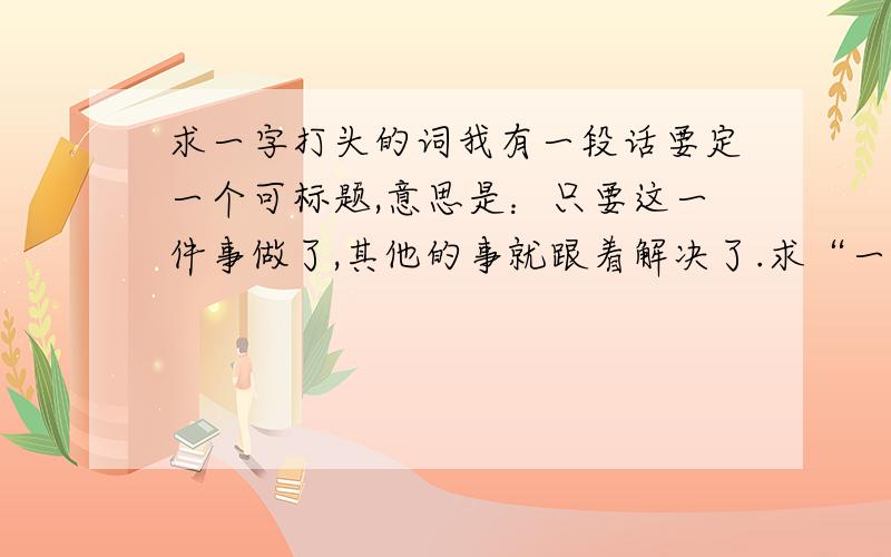 求一字打头的词我有一段话要定一个可标题,意思是：只要这一件事做了,其他的事就跟着解决了.求“一”字打头的词语,不一定是成语，只要能表达这个意思就行，