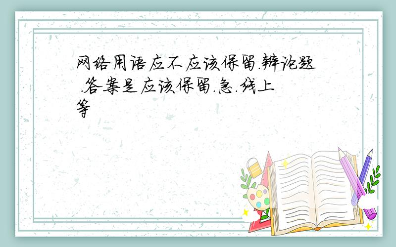 网络用语应不应该保留.辩论题 .答案是应该保留.急.线上等