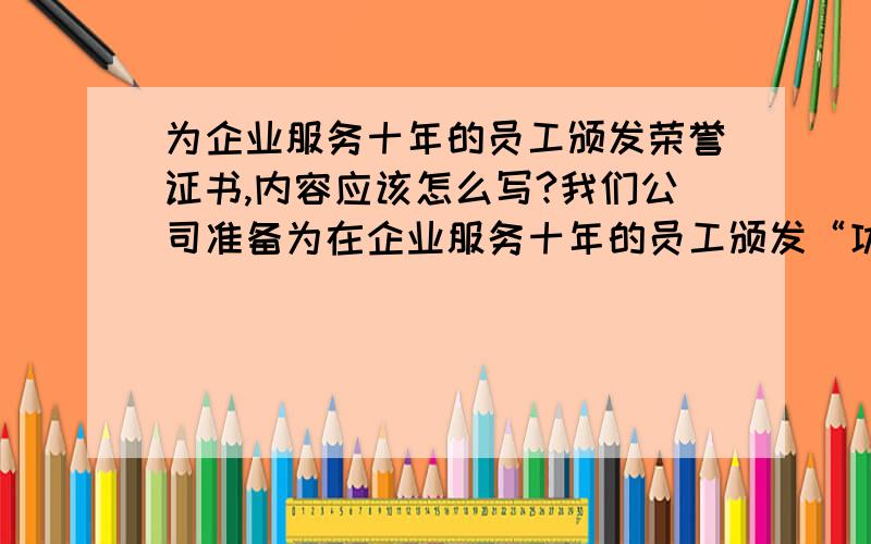 为企业服务十年的员工颁发荣誉证书,内容应该怎么写?我们公司准备为在企业服务十年的员工颁发“功勋奖”请教各位内容怎么写比较合适?下面是我写的,但是总觉得不太好.最好写的比较感