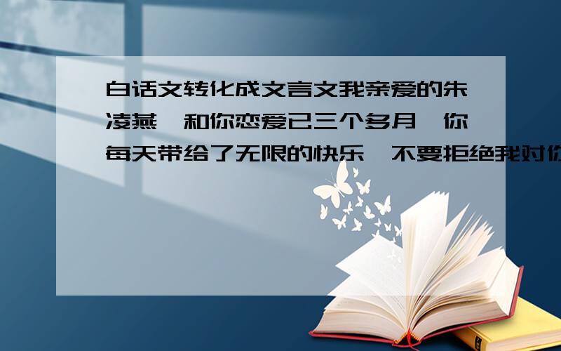 白话文转化成文言文我亲爱的朱凌燕,和你恋爱已三个多月,你每天带给了无限的快乐,不要拒绝我对你的好,我会用一生一世好好的呵护你,大家能不能加点修饰啊？字多点无所谓啊。朋友们。