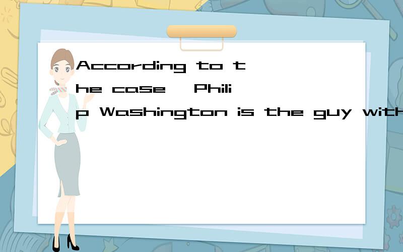 According to the case ,Philip Washington is the guy with good leadership and charismas that people thought of when they thought of doing business with the firm.PLZ translate the sentence above brifly .