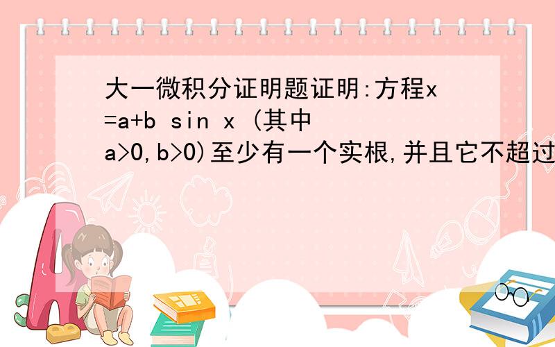 大一微积分证明题证明:方程x=a+b sin x (其中a>0,b>0)至少有一个实根,并且它不超过a+b.