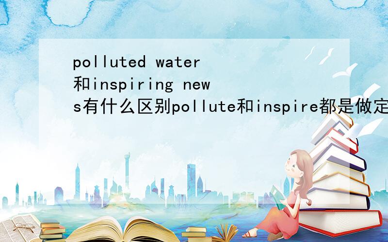 polluted water和inspiring news有什么区别pollute和inspire都是做定语,为什么一个用过去分词一个用ing,有什么区别?为什么?