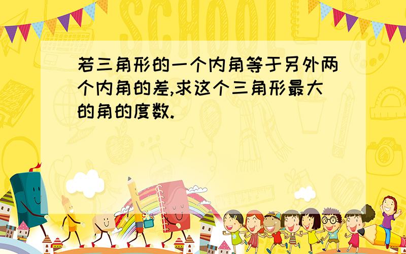 若三角形的一个内角等于另外两个内角的差,求这个三角形最大的角的度数.