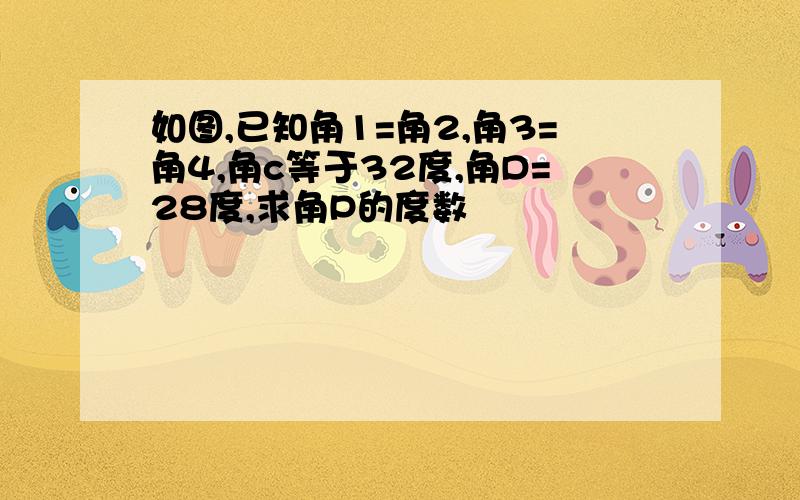 如图,已知角1=角2,角3=角4,角c等于32度,角D=28度,求角P的度数