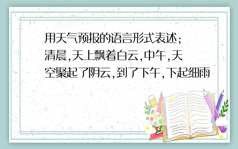 用天气预报的语言形式表述； 清晨,天上飘着白云,中午,天空聚起了阴云,到了下午,下起细雨