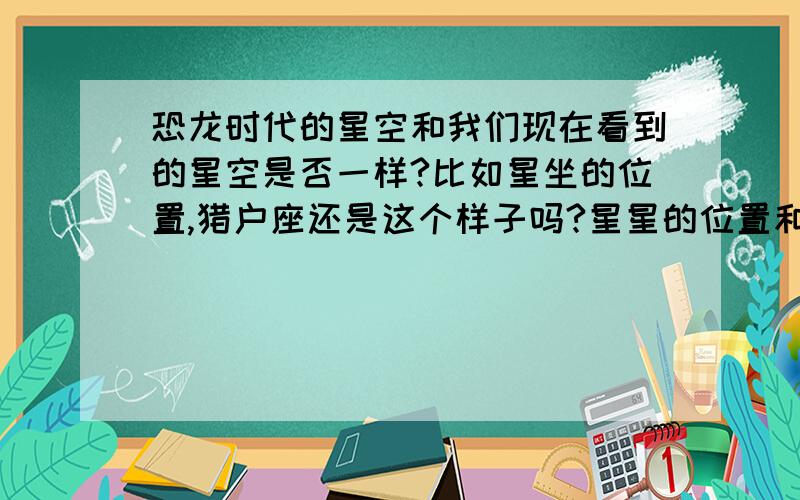 恐龙时代的星空和我们现在看到的星空是否一样?比如星坐的位置,猎户座还是这个样子吗?星星的位置和现在看到的一样吗?恐龙的眼睛能分辨色彩吗?如果有小星星要撞地球了我们现在的技术