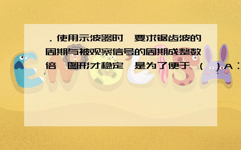 ．使用示波器时,要求锯齿波的周期与被观察信号的周期成整数倍,图形才稳定,是为了便于 （ ）A：观察李萨如图形； B：观察波形；C：测量锯齿波频率； D：防止信号幅度过大.