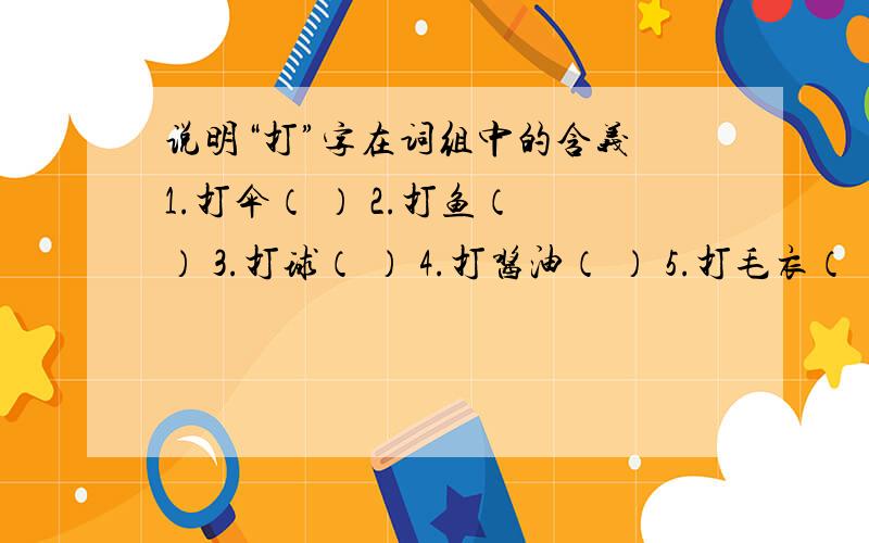 说明“打”字在词组中的含义 1.打伞（ ） 2.打鱼（ ） 3.打球（ ） 4.打酱油（ ） 5.打毛衣（ ）6.打家具（ ）7.打鼓（ ） 8.打电话（ ）